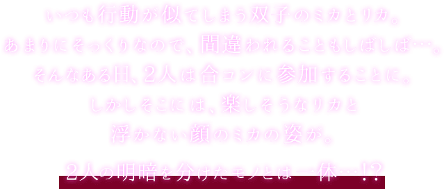 いつも行動が似てしまう双子のミカとリカ。あまりにそっくりなので、間違われることもしばしば…。そんなある日、2人は合コンに参加することに。しかしそこには、楽しそうなリカと浮かない顔のミカの姿が。2人の明暗を分けたモノとは一体…!?